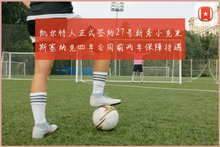 凯尔特人正式签约27号新秀小克里斯塞纳克四年合同前两年保障待遇明确